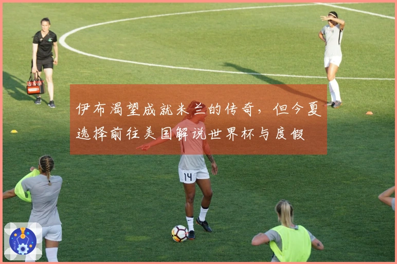 伊布渴望成就米兰的传奇，但今夏选择前往美国解说世界杯与度假